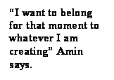 Text Box: I want to belong for that moment to whatever I am creating Amin says.