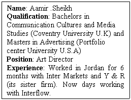 Text Box: Name: Aamir Sheikh  Qualification: Bachelors in Communication Cultures and Media Studies (Coventry University U.K) and Masters in Advertising (Portfolio center University U.S.A)  Position: Art Director  Experience: Worked in Jordan for 6 months with Inter Markets and Y & R (its sister firm). Now days working with Interflow.   